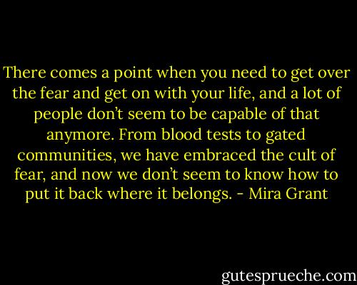 There comes a point when you need to get over the fear and get on with your life, and a lot of people don’t seem to be capable of that anymore. From blood tests to gated communities, we have embraced the cult of fear, and now we don’t seem to know how to put it back where it belongs. - Mira Grant