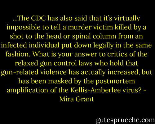 ...The CDC has also said that it’s virtually impossible to tell a murder victim killed by a shot to the head or spinal column from an infected individual put down legally in the same fashion. What is your answer to critics of the relaxed gun control laws who hold that gun-related violence has actually increased, but has been masked by the postmortem amplification of the Kellis-Amberlee virus? - Mira Grant