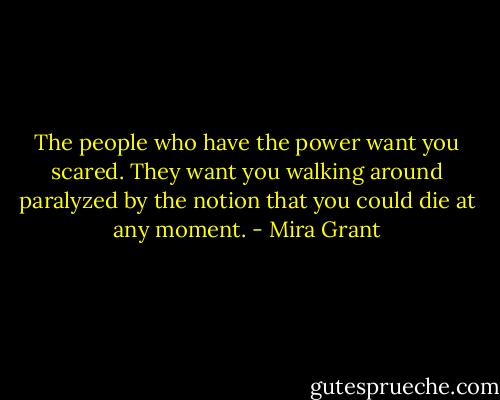 The people who have the power want you scared. They want you walking around paralyzed by the notion that you could die at any moment. - Mira Grant