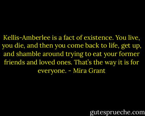 Kellis-Amberlee is a fact of existence. You live, you die, and then you come back to life, get up, and shamble around trying to eat your former friends and loved ones. That’s the way it is for everyone. - Mira Grant