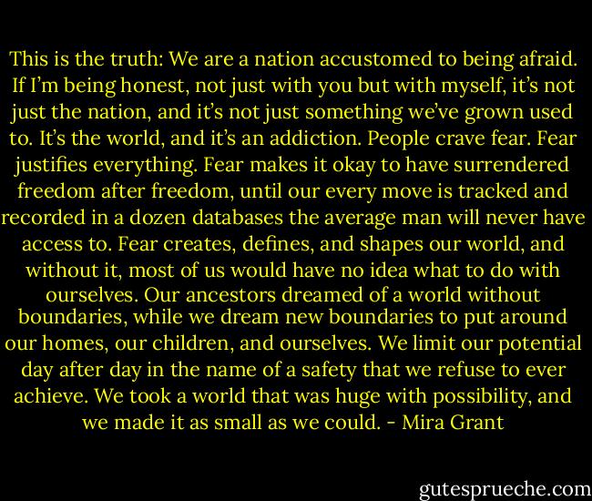 This is the truth: We are a nation accustomed to being afraid. If I’m being honest, not just with you but with myself, it’s not just the nation, and it’s not just something we’ve grown used to. It’s the world, and it’s an addiction. People crave fear. Fear justifies everything. Fear makes it okay to have surrendered freedom after freedom, until our every move is tracked and recorded in a dozen databases the average man will never have access to. Fear creates, defines, and shapes our world, and without it, most of us would have no idea what to do with ourselves. Our ancestors dreamed of a world without boundaries, while we dream new boundaries to put around our homes, our children, and ourselves. We limit our potential day after day in the name of a safety that we refuse to ever achieve. We took a world that was huge with possibility, and we made it as small as we could. - Mira Grant
