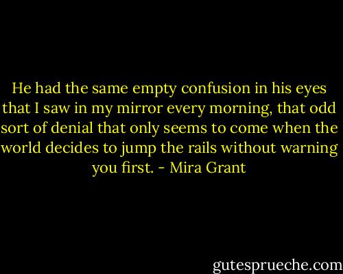 He had the same empty confusion in his eyes that I saw in my mirror every morning, that odd sort of denial that only seems to come when the world decides to jump the rails without warning you first. - Mira Grant