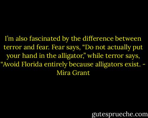 I’m also fascinated by the difference between terror and fear. Fear says, “Do not actually put your hand in the alligator,” while terror says, “Avoid Florida entirely because alligators exist. - Mira Grant