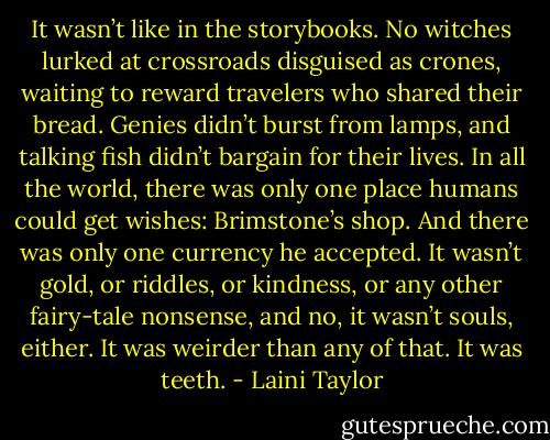 It wasn’t like in the storybooks. No witches lurked at crossroads disguised as crones, waiting to reward travelers who shared their bread. Genies didn’t burst from lamps, and talking fish didn’t bargain for their lives. In all the world, there was only one place humans could get wishes: Brimstone’s shop. And there was only one currency he accepted. It wasn’t gold, or riddles, or kindness, or any other fairy-tale nonsense, and no, it wasn’t souls, either. It was weirder than any of that. It was teeth. - Laini Taylor