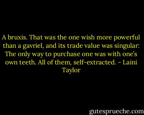 A bruxis. That was the one wish more powerful than a gavriel, and its trade value was singular: The only way to purchase one was with one’s own teeth. All of them, self-extracted. - Laini Taylor