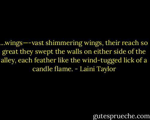 ...wings—-vast shimmering wings, their reach so great they swept the walls on either side of the alley, each feather like the wind-tugged lick of a candle flame. - Laini Taylor