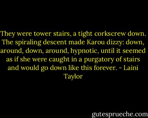 They were tower stairs, a tight corkscrew down. The spiraling descent made Karou dizzy: down, around, down, around, hypnotic, until it seemed as if she were caught in a purgatory of stairs and would go down like this forever. - Laini Taylor