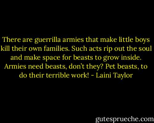 There are guerrilla armies that make little boys kill their own families. Such acts rip out the soul and make space for beasts to grow inside. Armies need beasts, don’t they? Pet beasts, to do their terrible work! - Laini Taylor