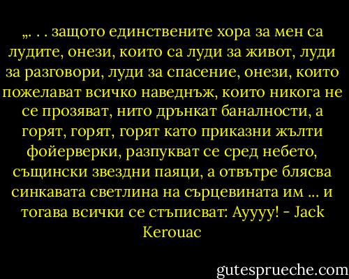 „. . . защото единствените хора за мен са лудите, онези, които са луди за живот, луди за разговори, луди за спасение, онези, които пожелават всичко наведнъж, които никога не се прозяват, нито дрънкат баналности, а горят, горят, горят като приказни жълти фойерверки, разпукват се сред небето, същински звездни паяци, а отвътре блясва синкавата светлина на сърцевината им ... и тогава всички се стъписват: Ауууу! - Jack Kerouac