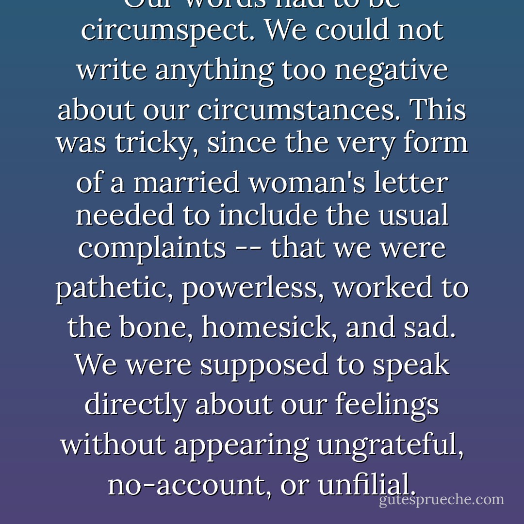 Our words had to be circumspect. We could not write anything too negative about our circumstances. This was tricky, since the very form of a married woman's letter needed to include the usual complaints -- that we were pathetic, powerless, worked to the bone, homesick, and sad. We were supposed to speak directly about our feelings without appearing ungrateful, no-account, or unfilial. - Lisa See
