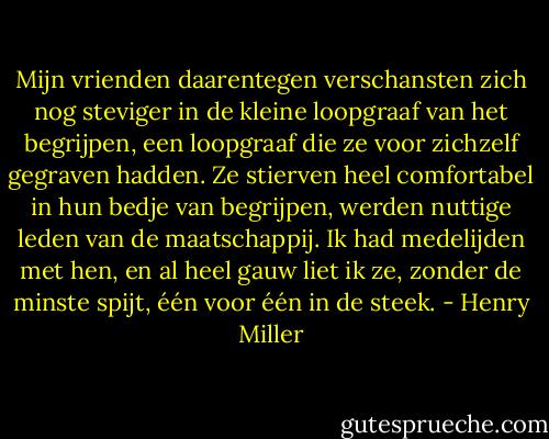 Mijn vrienden daarentegen verschansten zich nog steviger in de kleine loopgraaf van het begrijpen, een loopgraaf die ze voor zichzelf gegraven hadden. Ze stierven heel comfortabel in hun bedje van begrijpen, werden nuttige leden van de maatschappij. Ik had medelijden met hen, en al heel gauw liet ik ze, zonder de minste spijt, één voor één in de steek. - Henry Miller