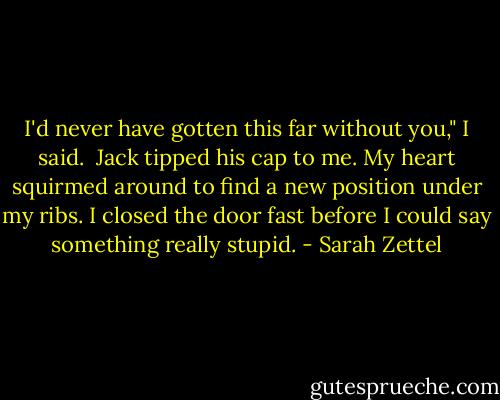 I'd never have gotten this far without you," I said.<br /><br />Jack tipped his cap to me. My heart squirmed around to find a new position under my ribs. I closed the door fast before I could say something really stupid. - Sarah Zettel