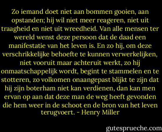 Zo iemand doet niet aan bommen gooien, aan opstanden; hij wil niet meer reageren, niet uit traagheid en niet uit wreedheid. Van alle mensen ter wereld wenst deze persoon dat de daad een manifestatie van het leven is. En zo hij, om deze verschrikkelijke behoefte te kunnen verwerkelijken, niet vooruit maar achteruit werkt, zo hij onmaatschappelijk wordt, begint te stammelen en te stotteren, zo volkomen onaangepast blijkt te zijn dat hij zijn boterham niet kan verdienen, dan kan men ervan op aan dat deze man de weg heeft gevonden die hem weer in de schoot en de bron van het leven terugvoert. - Henry Miller