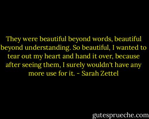 They were beautiful beyond words, beautiful beyond understanding. So beautiful, I wanted to tear out my heart and hand it over, because after seeing them, I surely wouldn't have any more use for it. - Sarah Zettel