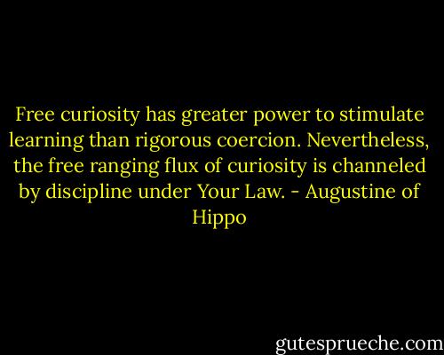 Free curiosity has greater power to stimulate learning than rigorous coercion. Nevertheless, the free ranging flux of curiosity is channeled by discipline under Your Law. - Augustine of Hippo
