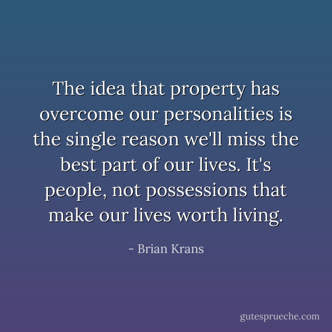The idea that property has overcome our personalities is the single reason we'll miss the best part of our lives. It's people, not possessions that make our lives worth living. - Brian Krans