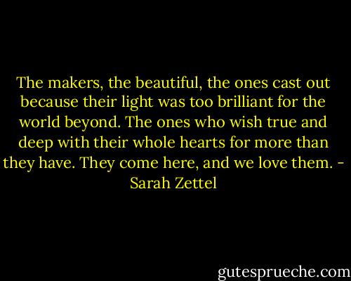 The makers, the beautiful, the ones cast out because their light was too brilliant for the world beyond. The ones who wish true and deep with their whole hearts for more than they have. They come here, and we love them. - Sarah Zettel