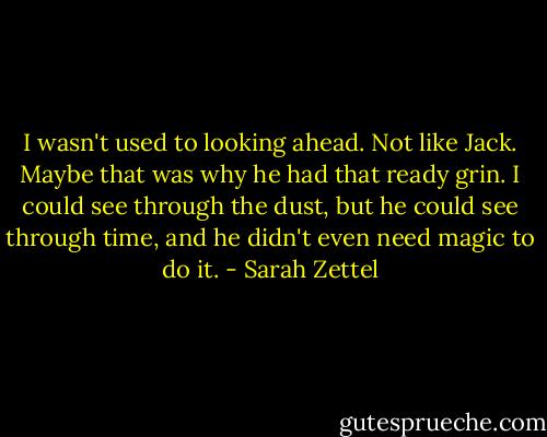 I wasn't used to looking ahead. Not like Jack. Maybe that was why he had that ready grin. I could see through the dust, but he could see through time, and he didn't even need magic to do it. - Sarah Zettel