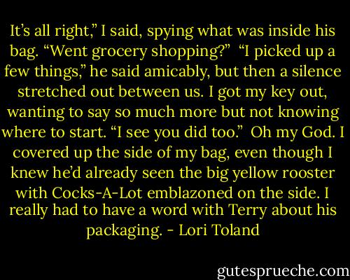 It’s all right,” I said, spying what was inside his bag. “Went grocery shopping?”<br /><br />“I picked up a few things,” he said amicably, but then a silence stretched out between us. I got my key out, wanting to say so much more but not knowing where to start. “I see you did too.”<br /><br />Oh my God. I covered up the side of my bag, even though I knew he’d already seen the big yellow rooster with Cocks-A-Lot emblazoned on the side. I really had to have a word with Terry about his packaging. - Lori Toland