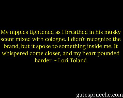 My nipples tightened as I breathed in his musky scent mixed with cologne. I didn’t recognize the brand, but it spoke to something inside me. It whispered come closer, and my heart pounded harder. - Lori Toland