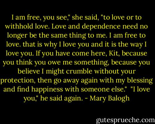 I am free, you see," she said, "to love or to withhold love. Love and dependence need no longer be the same thing to me. I am free to love. that is why I love you and it is the way I love you. If you have come here, Kit, because you think you owe me something, because you believe I might crumble without your protection, then go away again with my blessing and find happiness with someone else."<br /><br />"I love you," he said again. - Mary Balogh