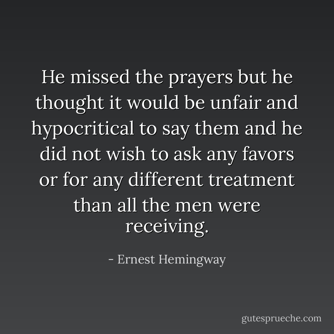He missed the prayers but he thought it would be unfair and hypocritical to say them and he did not wish to ask any favors or for any different treatment than all the men were receiving. - Ernest Hemingway