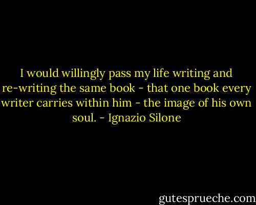 I would willingly pass my life writing and re-writing the same book - that one book every writer carries within him - the image of his own soul. - Ignazio Silone
