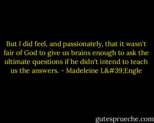 But I did feel, and passionately, that it wasn't fair of God to give us brains enough to ask the ultimate questions if he didn't intend to teach us the answers. - Madeleine L'Engle