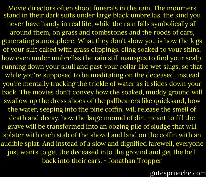 Movie directors often shoot funerals in the rain. The mourners stand in their dark suits under large black umbrellas, the kind you never have handy in real life, while the rain falls symbolically all around them, on grass and tombstones and the roods of cars, generating atmostphere. What they don't show you is how the legs of your suit caked with grass clippings, cling soaked to your shins, how even under umbrellas the rain still manages to find your scalp, running down your skull and past your collar like wet slugs, so that while you're supposed to be meditating on the deceased, instead you're mentally tracking the trickle of water as it slides down your back. The movies don't convey how the soaked, muddy ground will swallow up the dress shoes of the pallbearers like quicksand, how the water, seeping into the pine coffin, will release the smell of death and decay, how the large mound of dirt meant to fill the grave will be transformed into an oozing pile of sludge that will splater with each stab of the shovel and land on the coffin with an audible splat. And instead of a slow and dignified farewell, everyone just wants to get the deceased into the ground and get the hell back into their cars. - Jonathan Tropper
