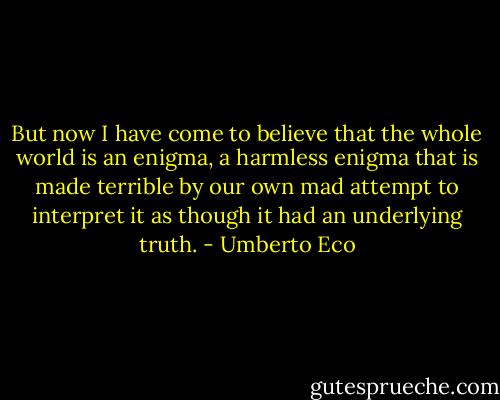 But now I have come to believe that the whole world is an enigma, a harmless enigma that is made terrible by our own mad attempt to interpret it as though it had an underlying truth. - Umberto Eco