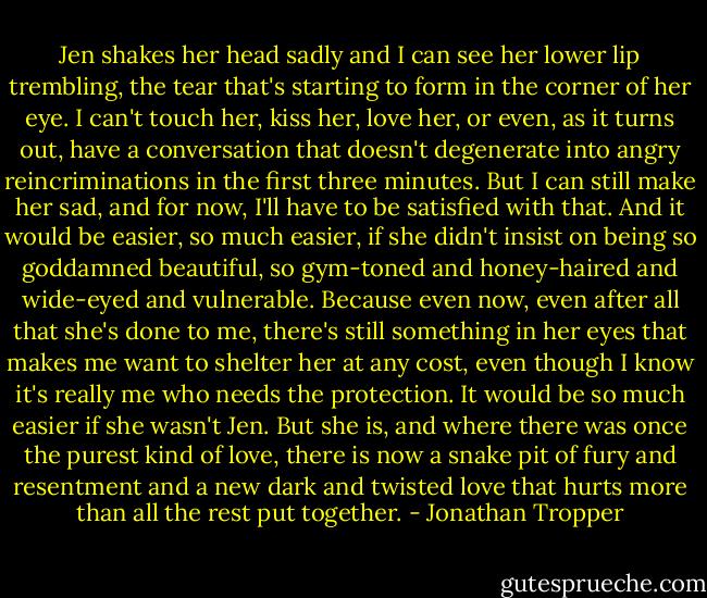 Jen shakes her head sadly and I can see her lower lip trembling, the tear that's starting to form in the corner of her eye. I can't touch her, kiss her, love her, or even, as it turns out, have a conversation that doesn't degenerate into angry reincriminations in the first three minutes. But I can still make her sad, and for now, I'll have to be satisfied with that. And it would be easier, so much easier, if she didn't insist on being so goddamned beautiful, so gym-toned and honey-haired and wide-eyed and vulnerable. Because even now, even after all that she's done to me, there's still something in her eyes that makes me want to shelter her at any cost, even though I know it's really me who needs the protection. It would be so much easier if she wasn't Jen. But she is, and where there was once the purest kind of love, there is now a snake pit of fury and resentment and a new dark and twisted love that hurts more than all the rest put together. - Jonathan Tropper