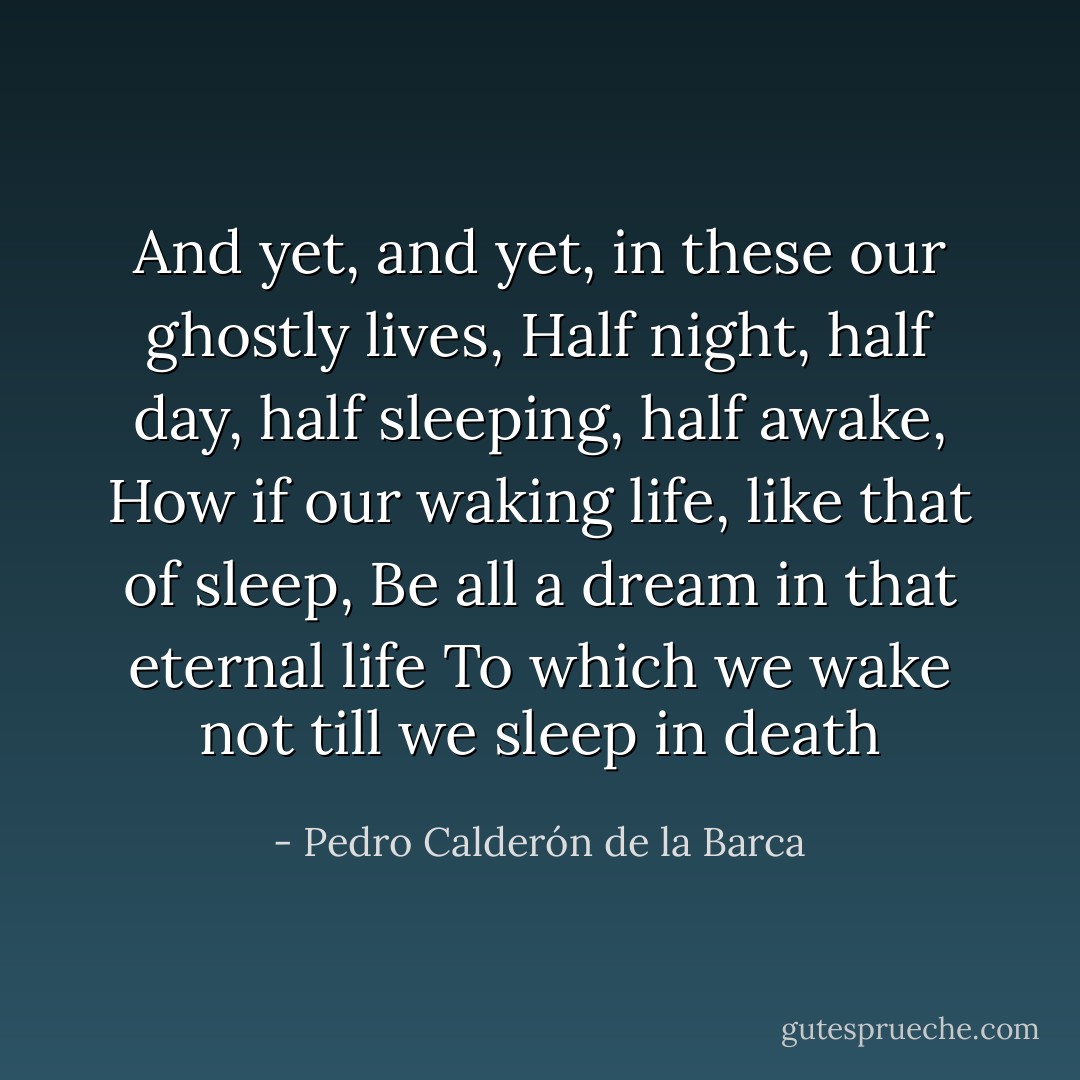 And yet, and yet, in these our ghostly lives,<br />Half night, half day, half sleeping, half awake,<br />How if our waking life, like that of sleep,<br />Be all a dream in that eternal life<br />To which we wake not till we sleep in death - Pedro Calderón de la Barca