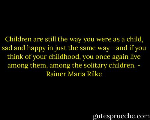 Children are still the way you were as a child, sad and happy in just the same way--and if you think of your childhood, you once again live among them, among the solitary children. - Rainer Maria Rilke
