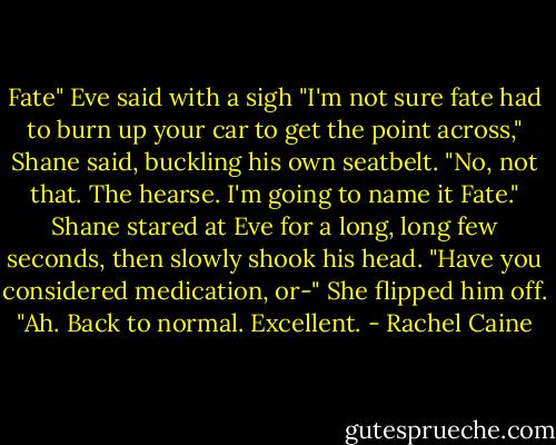 Fate" Eve said with a sigh<br />"I'm not sure fate had to burn up your car to get the point across," Shane said, buckling his own seatbelt.<br />"No, not that. The hearse. I'm going to name it Fate."<br />Shane stared at Eve for a long, long few seconds, then slowly shook his head. "Have you considered medication, or-"<br />She flipped him off.<br />"Ah. Back to normal. Excellent. - Rachel Caine