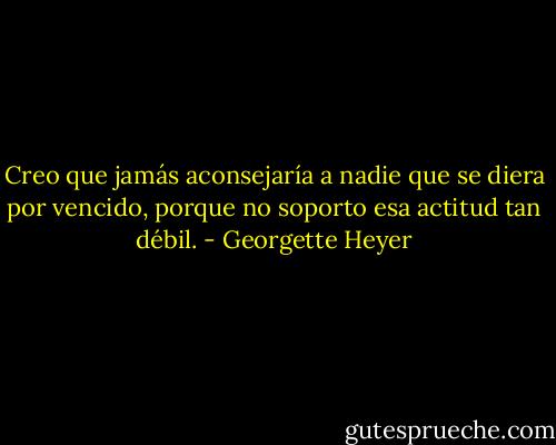 Creo que jamás aconsejaría a nadie que se diera por vencido, porque no soporto esa actitud tan débil. - Georgette Heyer