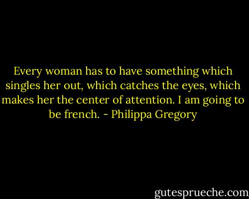 Every woman has to have something which singles her out, which catches the eyes, which makes her the center of attention. I am going to be french. - Philippa Gregory