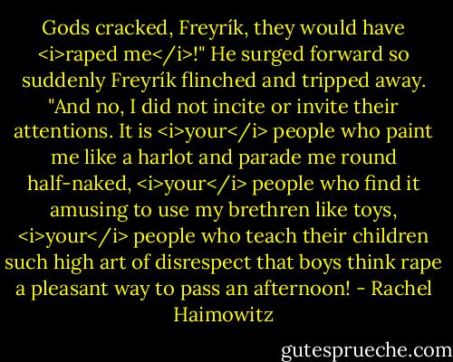 Gods cracked, Freyrík, they would have <i>raped me</i>!" He surged forward so suddenly Freyrík flinched and tripped away. "And no, I did not incite or invite their attentions. It is <i>your</i> people who paint me like a harlot and parade me round half-naked, <i>your</i> people who find it amusing to use my brethren like toys, <i>your</i> people who teach their children such high art of disrespect that boys think rape a pleasant way to pass an afternoon! - Rachel Haimowitz