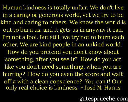 Human kindness is totally unfair. We don't live in a caring or generous world, yet we try to be kind and caring to others. We know the world is out to burn us, and it gets us in anyway it can. I'm not a fool. But still, we try not to burn each other. We are kind people in an unkind world. <br />How do you pretend you don't know about something, after you see it? <br />How do you act like you don't need something, when you are hurting? <br />How do you even the score and walk off a with a clean conscience? <br />You can't! Our only real choice is kindness. - José N. Harris