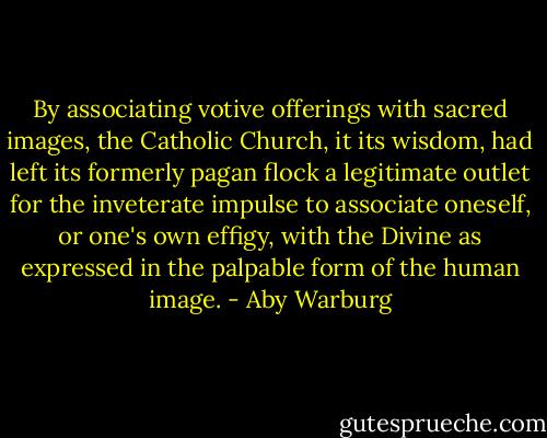 By associating votive offerings with sacred images, the Catholic Church, it its wisdom, had left its formerly pagan flock a legitimate outlet for the inveterate impulse to associate oneself, or one's own effigy, with the Divine as expressed in the palpable form of the human image. - Aby Warburg