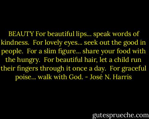 BEAUTY<br />For beautiful lips... speak words of kindness. <br />For lovely eyes... seek out the good in people. <br />For a slim figure... share your food with the hungry. <br />For beautiful hair, let a child run their fingers through it once a day. <br />For graceful poise... walk with God. - José N. Harris