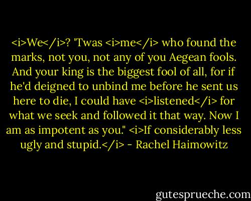 <i>We</i>? 'Twas <i>me</i> who found the marks, not you, not any of you Aegean fools. And your king is the biggest fool of all, for if he'd deigned to unbind me before he sent us here to die, I could have <i>listened</i> for what we seek and followed it that way. Now I am as impotent as you."<br /><i>If considerably less ugly and stupid.</i> - Rachel Haimowitz