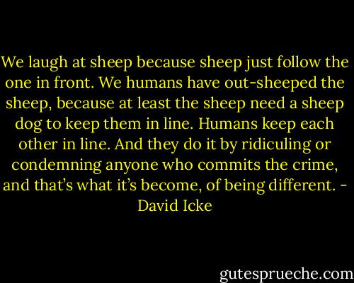 We laugh at sheep because sheep just follow the one in front. We humans have out-sheeped the sheep, because at least the sheep need a sheep dog to keep them in line. Humans keep each other in line. And they do it by ridiculing or condemning anyone who commits the crime, and that’s what it’s become, of being different. - David Icke