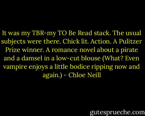 It was my TBR-my TO Be Read stack. The usual subjects were there. Chick lit. Action. A Pulitzer Prize winner. A romance novel about a pirate and a damsel in a low-cut blouse (What? Even vampire enjoys a little bodice ripping now and again.) - Chloe Neill