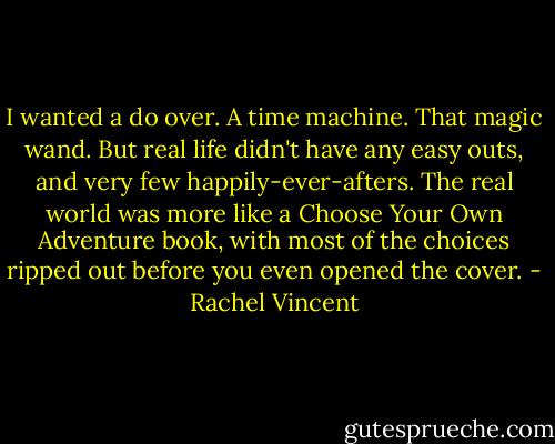 I wanted a do over. A time machine. That magic wand. But real life didn't have any easy outs, and very few happily-ever-afters. The real world was more like a Choose Your Own Adventure book, with most of the choices ripped out before you even opened the cover. - Rachel Vincent