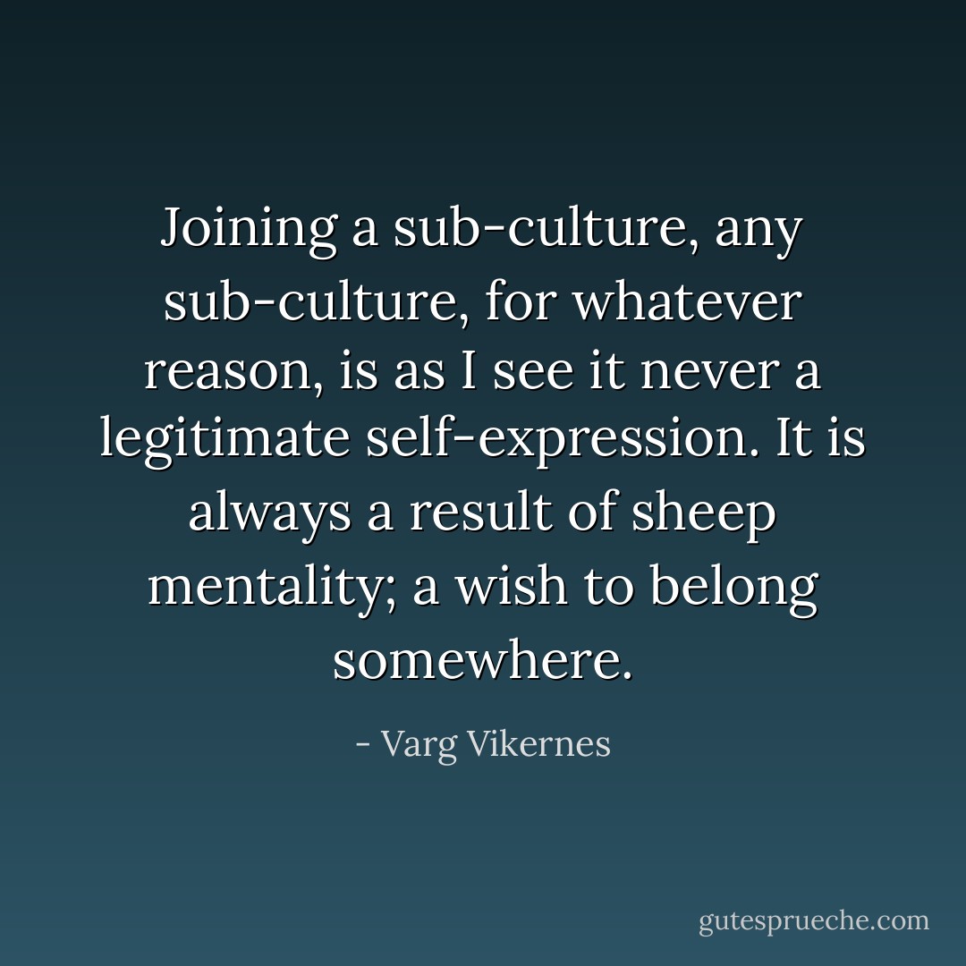 Joining a sub-culture, any sub-culture, for whatever reason, is as I see it never a legitimate self-expression. It is always a result of sheep mentality; a wish to belong somewhere. - Varg Vikernes