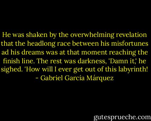 He was shaken by the overwhelming revelation that the headlong race between his misfortunes ad his dreams was at that moment reaching the finish line. The rest was darkness, 'Damn it,' he sighed. 'How will I ever get out of this labyrinth! - Gabriel García Márquez