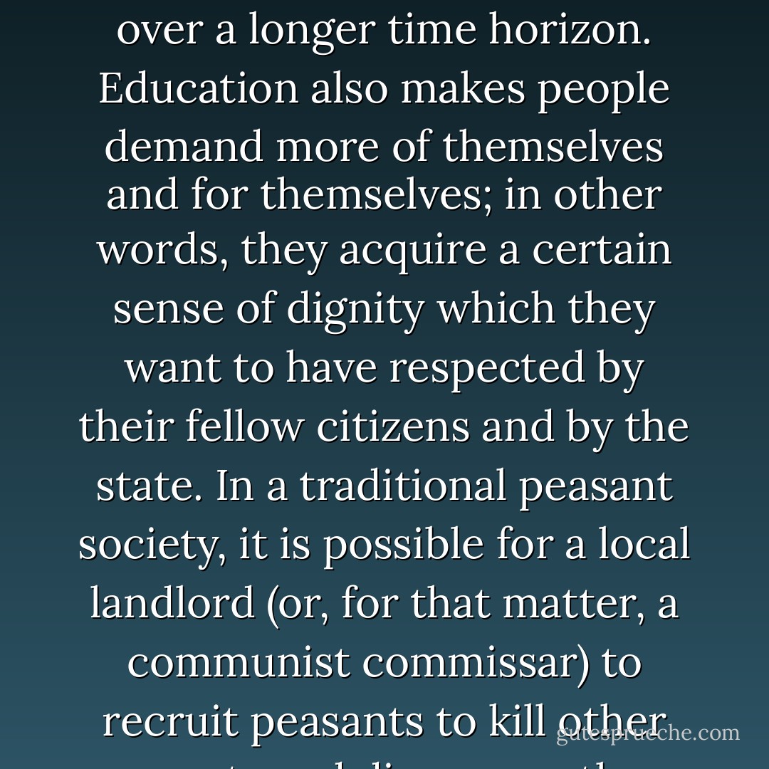 The effect of education on political attitudes is complicated,<br />for democratic society. The self-professed aim of modern education<br />is to "liberate" people from prejudices and traditional forms<br />of authority. Educated people are said not to obey authority<br />blindly, but rather learn to think for themselves. Even if this<br />doesn't happen on a mass basis, people can be taught to see their<br />own self-interest more clearly, and over a longer time horizon.<br />Education also makes people demand more of themselves and for<br />themselves; in other words, they acquire a certain sense of dignity<br />which they want to have respected by their fellow citizens and by<br />the state. In a traditional peasant society, it is possible for a local<br />landlord (or, for that matter, a communist commissar) to recruit<br />peasants to kill other peasants and dispossess them of their land.<br />They do so not because it is in their interest, but because they are<br />used to obeying authority. Urban professionals in developed countries, on the other hand, can be recruited to a lot of nutty<br />causes like liquid diets and marathon running, but they tend not<br />to volunteer for private armies or death squads simply because<br />someone in a uniform tells them to do so - Francis Fukuyama