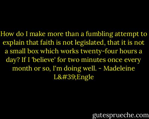 How do I make more than a fumbling attempt to explain that faith is not legislated, that it is not a small box which works twenty-four hours a day? If I 'believe' for two minutes once every month or so, I'm doing well. - Madeleine L'Engle