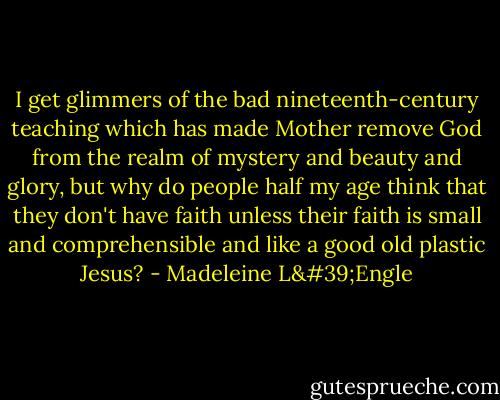 I get glimmers of the bad nineteenth-century teaching which has made Mother remove God from the realm of mystery and beauty and glory, but why do people half my age think that they don't have faith unless their faith is small and comprehensible and like a good old plastic Jesus? - Madeleine L'Engle