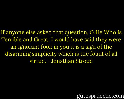 If anyone else asked that question, O He Who Is Terrible and Great, I would have said they were an ignorant fool; in you it is a sign of the disarming simplicity which is the fount of all virtue. - Jonathan Stroud